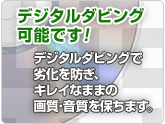 デジタルダビング可能です!
デジタルダビングで劣化を防ぎ、キレイなままの画質・音質を保ちます。